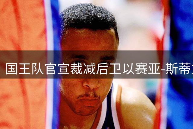 国王队官宣裁减后卫以赛亚-斯蒂文斯 双向合同提前终止