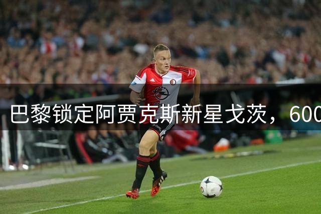 巴黎锁定阿贾克斯新星戈茨，6000万欧转会悬念引热议