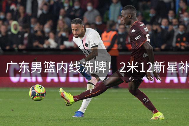 广东男篮内线洗牌！2米12新星补位 焦泊乔国家队爆发引关注