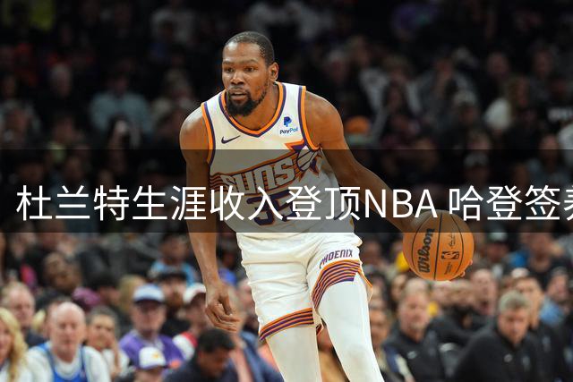杜兰特生涯收入登顶NBA 哈登签养老约 威少傲骨退役