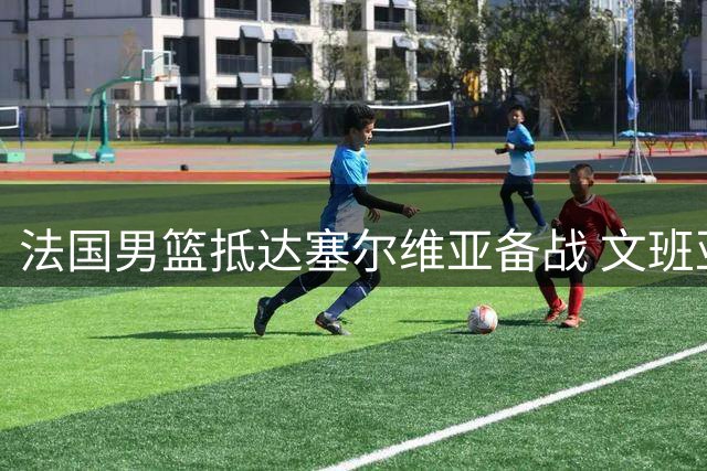 法国男篮抵达塞尔维亚备战 文班亚马戈贝尔随队出征