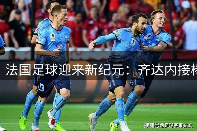 法国足球迎来新纪元：齐达内接棒能否延续高卢雄鸡辉煌？