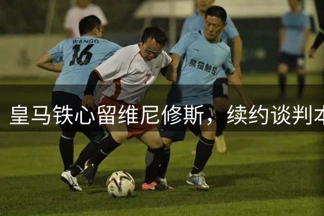 皇马铁心留维尼修斯，续约谈判本周开启