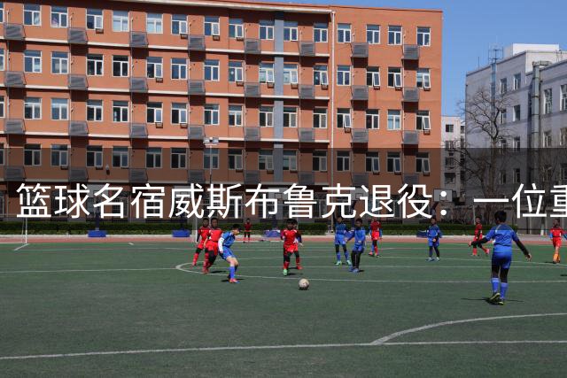 篮球名宿威斯布鲁克退役：一位重新定义控卫的传奇