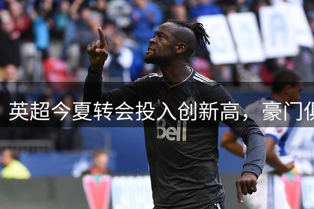 英超今夏转会投入创新高，豪门俱乐部大手笔频现