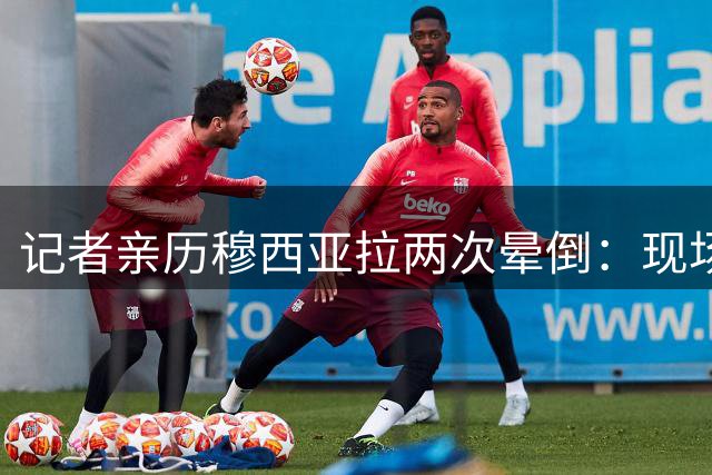 记者亲历穆西亚拉两次晕倒：现场惊魂，球迷暖心呼喊